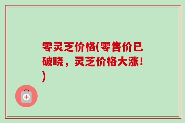 零灵芝价格(零售价已破晓，灵芝价格大涨！)-第1张图片-卓越灵芝孢子粉