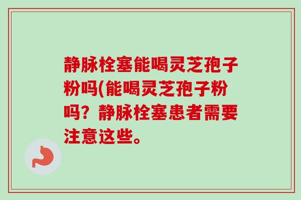 静脉栓塞能喝灵芝孢子粉吗(能喝灵芝孢子粉吗?静脉栓塞患者需要注意这些。-第1张图片-卓越灵芝孢子粉 静脉栓塞能喝灵芝孢子粉吗(能喝灵芝孢子粉吗?静脉栓塞患者需要注意这些。-第1张图片-卓越灵芝孢子粉
