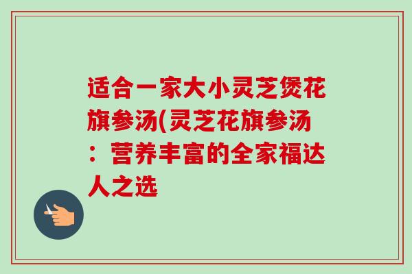 适合一家大小灵芝煲花旗参汤(灵芝花旗参汤:营养丰富的全家福达人之选-第1张图片-卓越灵芝孢子粉 适合一家大小灵芝煲花旗参汤(灵芝花旗参汤:营养丰富的全家福达人之选-第1张图片-卓越灵芝孢子粉