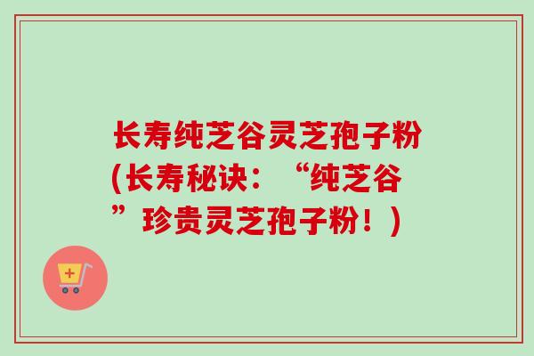 长寿纯芝谷灵芝孢子粉(长寿秘诀:“纯芝谷”珍贵灵芝孢子粉!)-第1张图片-卓越灵芝孢子粉 长寿纯芝谷灵芝孢子粉(长寿秘诀:“纯芝谷”珍贵灵芝孢子粉!)-第1张图片-卓越灵芝孢子粉