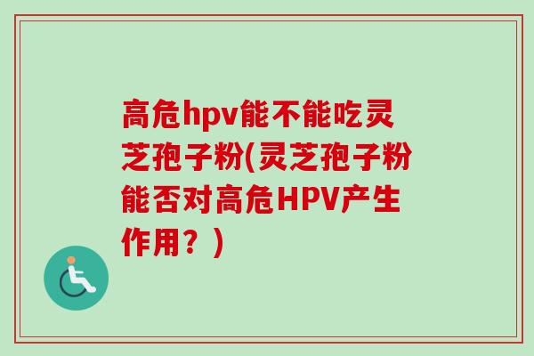 高危hpv能不能吃灵芝孢子粉(灵芝孢子粉能否对高危HPV产生作用?)-第1张图片-卓越灵芝孢子粉 高危hpv能不能吃灵芝孢子粉(灵芝孢子粉能否对高危HPV产生作用?)-第1张图片-卓越灵芝孢子粉