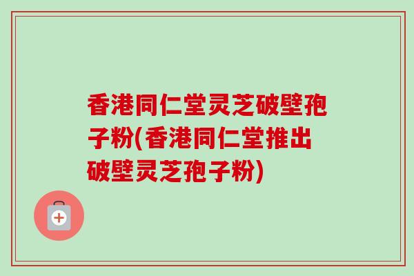 香港同仁堂灵芝破壁孢子粉(香港同仁堂推出破壁灵芝孢子粉)-第1张图片-卓越灵芝孢子粉 香港同仁堂灵芝破壁孢子粉(香港同仁堂推出破壁灵芝孢子粉)-第1张图片-卓越灵芝孢子粉