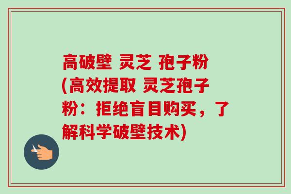 高破壁 灵芝 孢子粉(高效提取 灵芝孢子粉：拒绝盲目购买，了解科学破壁技术)-第1张图片-卓越灵芝孢子粉