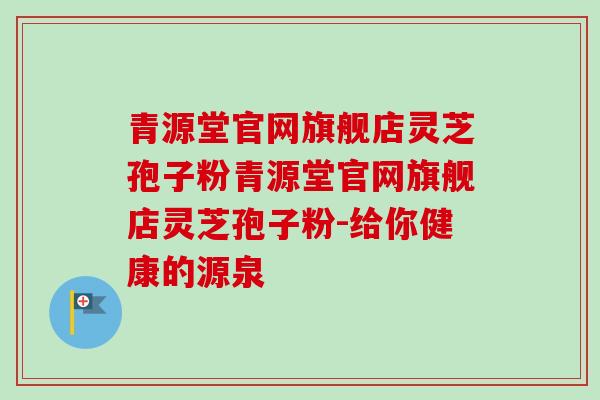 青源堂官网旗舰店灵芝孢子粉青源堂官网旗舰店灵芝孢子粉-给你健康的源泉-第1张图片-卓越灵芝孢子粉 青源堂官网旗舰店灵芝孢子粉青源堂官网旗舰店灵芝孢子粉-给你健康的源泉-第1张图片-卓越灵芝孢子粉