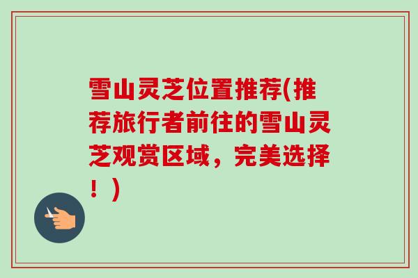 雪山灵芝位置推荐(推荐旅行者前往的雪山灵芝观赏区域，完美选择！)-第1张图片-卓越灵芝孢子粉