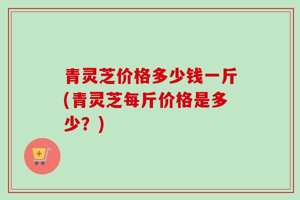 青灵芝价格多少钱一斤(青灵芝每斤价格是多少?)-第1张图片-卓越灵芝孢子粉 青灵芝价格多少钱一斤(青灵芝每斤价格是多少?)-第1张图片-卓越灵芝孢子粉