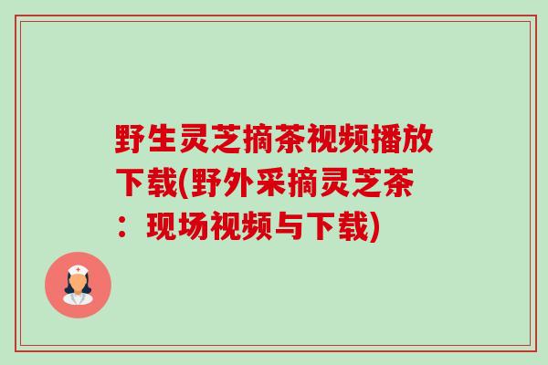 野生灵芝摘茶视频播放下载(野外采摘灵芝茶:现场视频与下载)-第1张图片-卓越灵芝孢子粉 野生灵芝摘茶视频播放下载(野外采摘灵芝茶:现场视频与下载)-第1张图片-卓越灵芝孢子粉