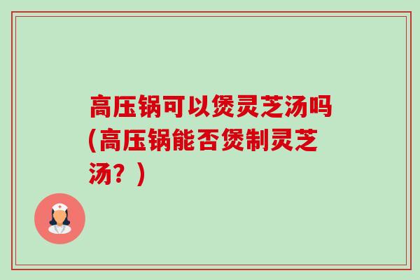 高压锅可以煲灵芝汤吗(高压锅能否煲制灵芝汤？)-第1张图片-卓越灵芝孢子粉