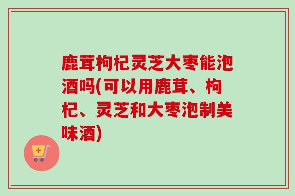 鹿茸枸杞灵芝大枣能泡酒吗(可以用鹿茸、枸杞、灵芝和大枣泡制美味酒)-第1张图片-卓越灵芝孢子粉