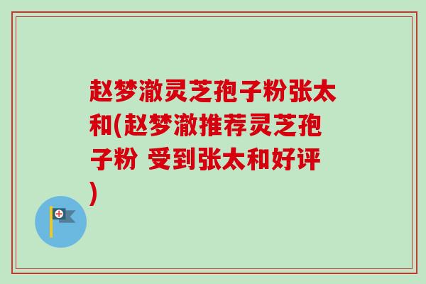 赵梦澈灵芝孢子粉张太和(赵梦澈推荐灵芝孢子粉 受到张太和好评)-第1张图片-卓越灵芝孢子粉 赵梦澈灵芝孢子粉张太和(赵梦澈推荐灵芝孢子粉 受到张太和好评)-第1张图片-卓越灵芝孢子粉