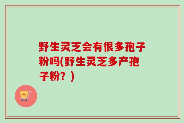 野生灵芝会有很多孢子粉吗(野生灵芝多产孢子粉？)-第1张图片-卓越灵芝孢子粉