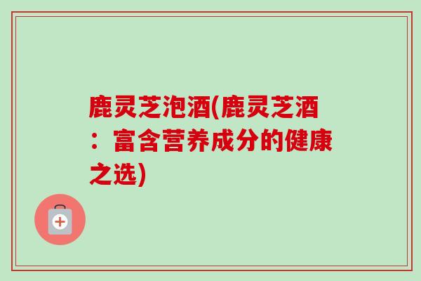 鹿灵芝泡酒(鹿灵芝酒：富含营养成分的健康之选)-第1张图片-卓越灵芝孢子粉