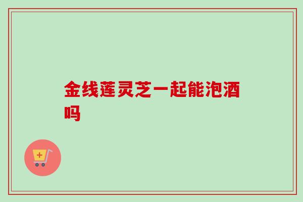 金线莲灵芝一起能泡酒吗-第1张图片-卓越灵芝孢子粉 金线莲灵芝一起能泡酒吗-第1张图片-卓越灵芝孢子粉