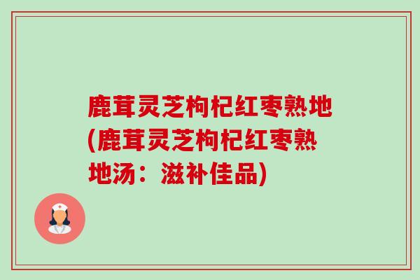 鹿茸灵芝枸杞红枣熟地(鹿茸灵芝枸杞红枣熟地汤：滋补佳品)-第1张图片-卓越灵芝孢子粉