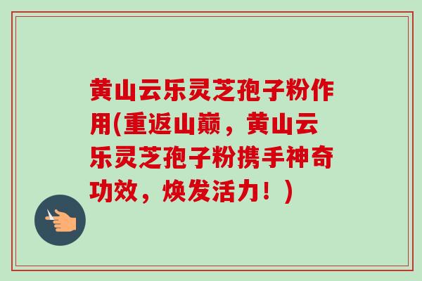 黄山云乐灵芝孢子粉作用(重返山巅,黄山云乐灵芝孢子粉携手神奇功效,焕发活力!)-第1张图片-卓越灵芝孢子粉 黄山云乐灵芝孢子粉作用(重返山巅,黄山云乐灵芝孢子粉携手神奇功效,焕发活力!)-第1张图片-卓越灵芝孢子粉