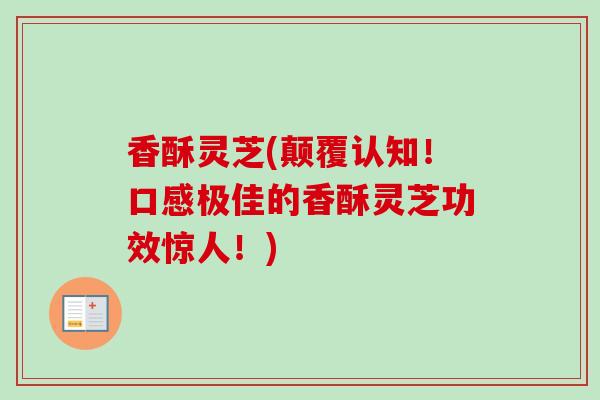 香酥灵芝(颠覆认知!口感极佳的香酥灵芝功效惊人!)-第1张图片-卓越灵芝孢子粉 香酥灵芝(颠覆认知!口感极佳的香酥灵芝功效惊人!)-第1张图片-卓越灵芝孢子粉