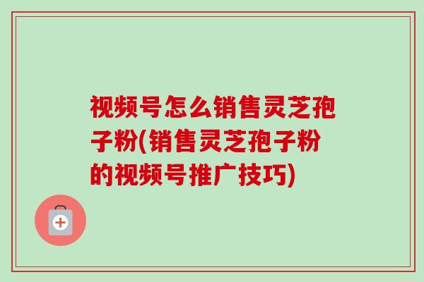视频号怎么销售灵芝孢子粉(销售灵芝孢子粉的视频号推广技巧)-第1张图片-卓越灵芝孢子粉 视频号怎么销售灵芝孢子粉(销售灵芝孢子粉的视频号推广技巧)-第1张图片-卓越灵芝孢子粉