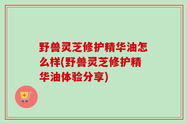 野兽灵芝修护精华油怎么样(野兽灵芝修护精华油体验分享)-第1张图片-卓越灵芝孢子粉