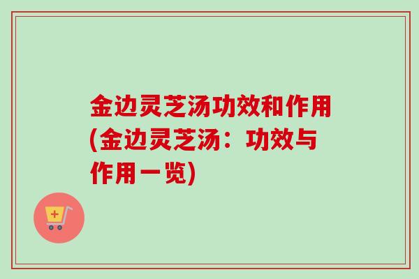 金边灵芝汤功效和作用(金边灵芝汤：功效与作用一览)-第1张图片-卓越灵芝孢子粉
