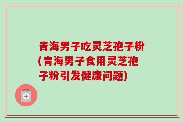 青海男子吃灵芝孢子粉(青海男子食用灵芝孢子粉引发健康问题)-第1张图片-卓越灵芝孢子粉 青海男子吃灵芝孢子粉(青海男子食用灵芝孢子粉引发健康问题)-第1张图片-卓越灵芝孢子粉