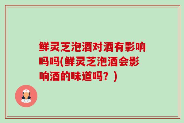 鲜灵芝泡酒对酒有影响吗吗(鲜灵芝泡酒会影响酒的味道吗?)-第1张图片-卓越灵芝孢子粉 鲜灵芝泡酒对酒有影响吗吗(鲜灵芝泡酒会影响酒的味道吗?)-第1张图片-卓越灵芝孢子粉