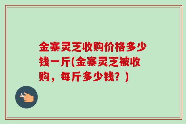 金寨灵芝收购价格多少钱一斤(金寨灵芝被收购，每斤多少钱？)-第1张图片-卓越灵芝孢子粉