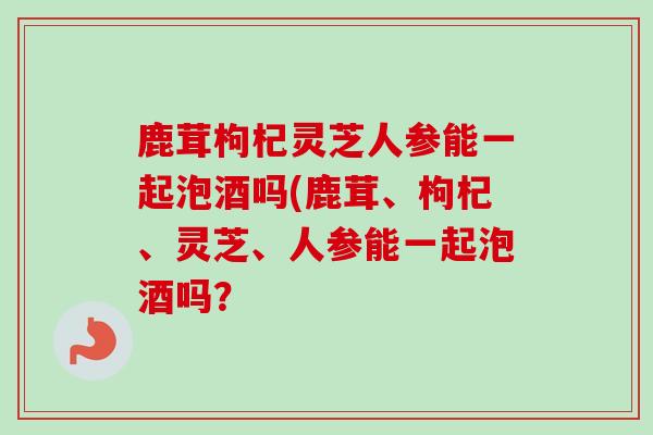 鹿茸枸杞灵芝人参能一起泡酒吗(鹿茸、枸杞、灵芝、人参能一起泡酒吗?-第1张图片-卓越灵芝孢子粉 鹿茸枸杞灵芝人参能一起泡酒吗(鹿茸、枸杞、灵芝、人参能一起泡酒吗?-第1张图片-卓越灵芝孢子粉
