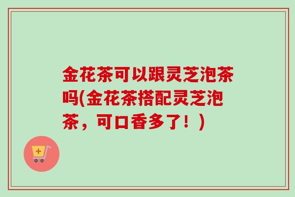 金花茶可以跟灵芝泡茶吗(金花茶搭配灵芝泡茶,可口香多了!)-第1张图片-卓越灵芝孢子粉 金花茶可以跟灵芝泡茶吗(金花茶搭配灵芝泡茶,可口香多了!)-第1张图片-卓越灵芝孢子粉