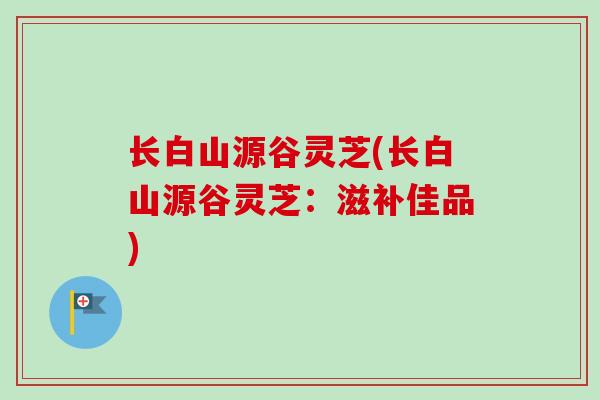 长白山源谷灵芝(长白山源谷灵芝：滋补佳品)-第1张图片-卓越灵芝孢子粉