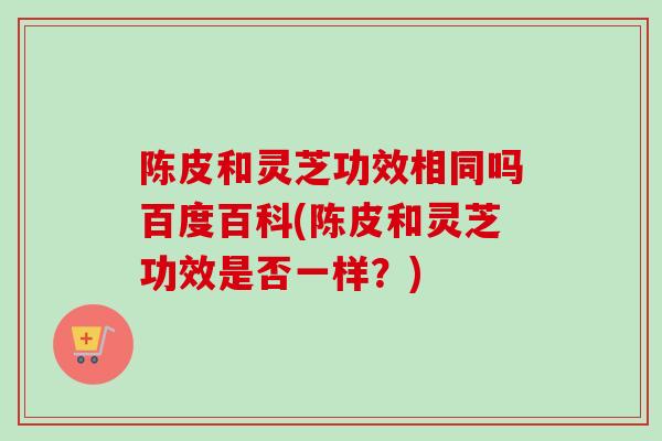 陈皮和灵芝功效相同吗百度百科(陈皮和灵芝功效是否一样?)-第1张图片-卓越灵芝孢子粉 陈皮和灵芝功效相同吗百度百科(陈皮和灵芝功效是否一样?)-第1张图片-卓越灵芝孢子粉