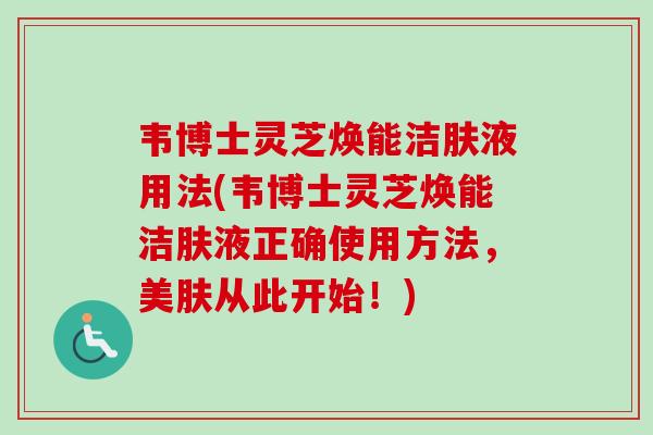 韦博士灵芝焕能洁肤液用法(韦博士灵芝焕能洁肤液正确使用方法，美肤从此开始！)-第1张图片-卓越灵芝孢子粉
