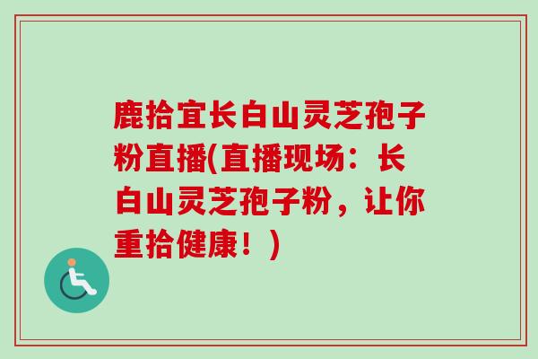 鹿拾宜长白山灵芝孢子粉直播(直播现场：长白山灵芝孢子粉，让你重拾健康！)-第1张图片-卓越灵芝孢子粉