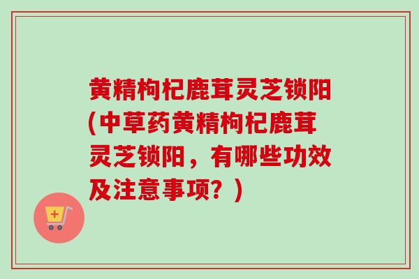 黄精枸杞鹿茸灵芝锁阳(中草药黄精枸杞鹿茸灵芝锁阳,有哪些功效及注意事项?)-第1张图片-卓越灵芝孢子粉 黄精枸杞鹿茸灵芝锁阳(中草药黄精枸杞鹿茸灵芝锁阳,有哪些功效及注意事项?)-第1张图片-卓越灵芝孢子粉