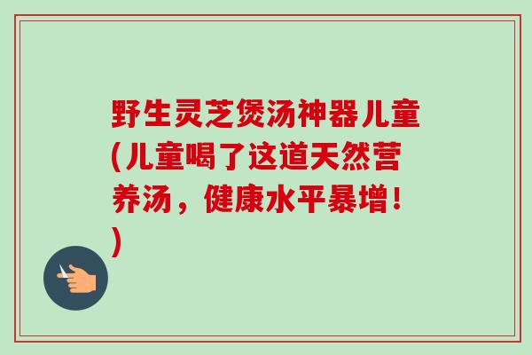 野生灵芝煲汤神器儿童(儿童喝了这道天然营养汤,健康水平暴增!)-第1张图片-卓越灵芝孢子粉 野生灵芝煲汤神器儿童(儿童喝了这道天然营养汤,健康水平暴增!)-第1张图片-卓越灵芝孢子粉