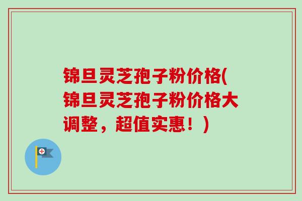 锦旦灵芝孢子粉价格(锦旦灵芝孢子粉价格大调整,超值实惠!)-第1张图片-卓越灵芝孢子粉 锦旦灵芝孢子粉价格(锦旦灵芝孢子粉价格大调整,超值实惠!)-第1张图片-卓越灵芝孢子粉