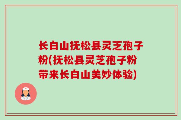 长白山抚松县灵芝孢子粉(抚松县灵芝孢子粉带来长白山美妙体验)-第1张图片-卓越灵芝孢子粉 长白山抚松县灵芝孢子粉(抚松县灵芝孢子粉带来长白山美妙体验)-第1张图片-卓越灵芝孢子粉