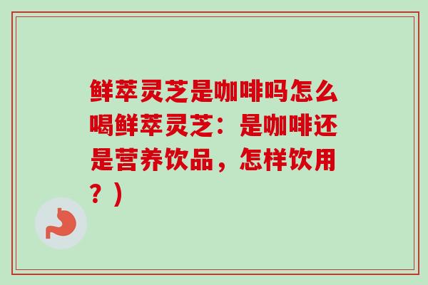 鲜萃灵芝是咖啡吗怎么喝鲜萃灵芝:是咖啡还是营养饮品,怎样饮用?)-第1张图片-卓越灵芝孢子粉 鲜萃灵芝是咖啡吗怎么喝鲜萃灵芝:是咖啡还是营养饮品,怎样饮用?)-第1张图片-卓越灵芝孢子粉