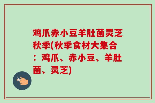 鸡爪赤小豆羊肚菌灵芝秋季(秋季食材大集合:鸡爪、赤小豆、羊肚菌、灵芝)-第1张图片-卓越灵芝孢子粉 鸡爪赤小豆羊肚菌灵芝秋季(秋季食材大集合:鸡爪、赤小豆、羊肚菌、灵芝)-第1张图片-卓越灵芝孢子粉