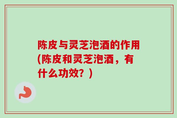 陈皮与灵芝泡酒的作用(陈皮和灵芝泡酒，有什么功效？)-第1张图片-卓越灵芝孢子粉