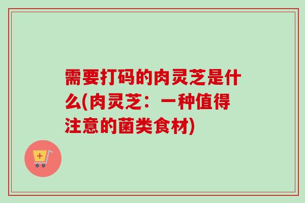 需要打码的肉灵芝是什么(肉灵芝：一种值得注意的菌类食材)-第1张图片-卓越灵芝孢子粉