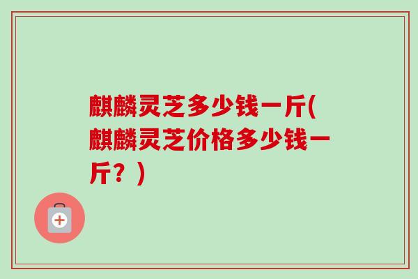 麒麟灵芝多少钱一斤(麒麟灵芝价格多少钱一斤?)-第1张图片-卓越灵芝孢子粉 麒麟灵芝多少钱一斤(麒麟灵芝价格多少钱一斤?)-第1张图片-卓越灵芝孢子粉