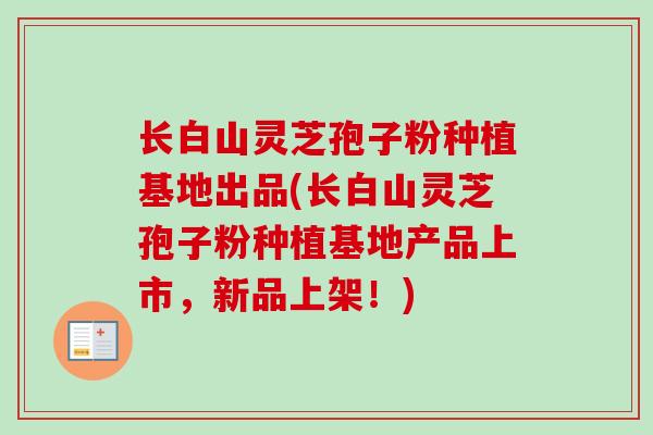 长白山灵芝孢子粉种植基地出品(长白山灵芝孢子粉种植基地产品上市,新品上架!)-第1张图片-卓越灵芝孢子粉 长白山灵芝孢子粉种植基地出品(长白山灵芝孢子粉种植基地产品上市,新品上架!)-第1张图片-卓越灵芝孢子粉