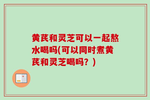 黄芪和灵芝可以一起熬水喝吗(可以同时煮黄芪和灵芝喝吗?)-第1张图片-卓越灵芝孢子粉 黄芪和灵芝可以一起熬水喝吗(可以同时煮黄芪和灵芝喝吗?)-第1张图片-卓越灵芝孢子粉