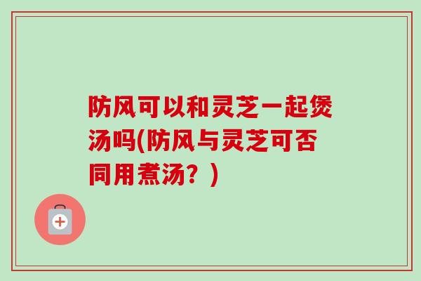 防风可以和灵芝一起煲汤吗(防风与灵芝可否同用煮汤?)-第1张图片-卓越灵芝孢子粉 防风可以和灵芝一起煲汤吗(防风与灵芝可否同用煮汤?)-第1张图片-卓越灵芝孢子粉