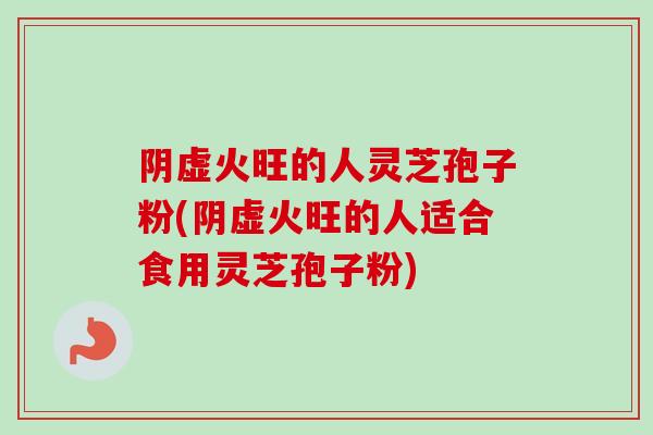 阴虚火旺的人灵芝孢子粉(阴虚火旺的人适合食用灵芝孢子粉)-第1张图片-卓越灵芝孢子粉 阴虚火旺的人灵芝孢子粉(阴虚火旺的人适合食用灵芝孢子粉)-第1张图片-卓越灵芝孢子粉