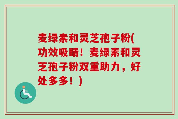 麦绿素和灵芝孢子粉(功效吸睛!麦绿素和灵芝孢子粉双重助力,好处多多!)-第1张图片-卓越灵芝孢子粉 麦绿素和灵芝孢子粉(功效吸睛!麦绿素和灵芝孢子粉双重助力,好处多多!)-第1张图片-卓越灵芝孢子粉