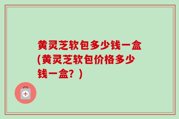 黄灵芝软包多少钱一盒(黄灵芝软包价格多少钱一盒?)-第1张图片-卓越灵芝孢子粉 黄灵芝软包多少钱一盒(黄灵芝软包价格多少钱一盒?)-第1张图片-卓越灵芝孢子粉