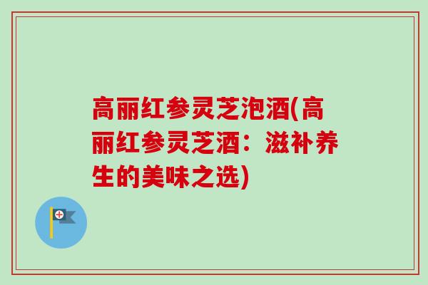 高丽红参灵芝泡酒(高丽红参灵芝酒:滋补养生的美味之选)-第1张图片-卓越灵芝孢子粉 高丽红参灵芝泡酒(高丽红参灵芝酒:滋补养生的美味之选)-第1张图片-卓越灵芝孢子粉