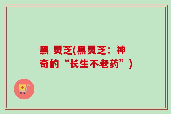 黑 灵芝(黑灵芝：神奇的“长生不老药”)-第1张图片-卓越灵芝孢子粉