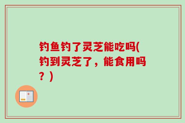 钓鱼钓了灵芝能吃吗(钓到灵芝了，能食用吗？)-第1张图片-卓越灵芝孢子粉